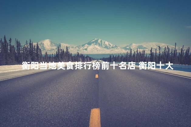 衡阳当地美食排行榜前十名店 衡阳十大人气美食店，谁是冠军？